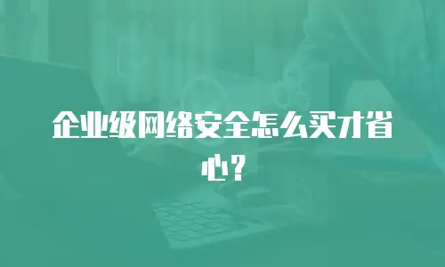 企业级网络安全怎么买才省心？