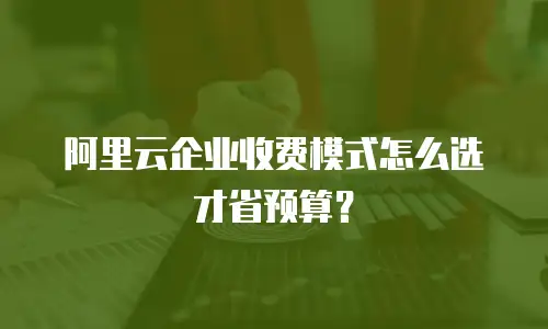 阿里云企业收费模式怎么选才省预算？
