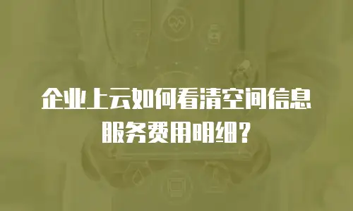 企业上云如何看清空间信息服务费用明细？