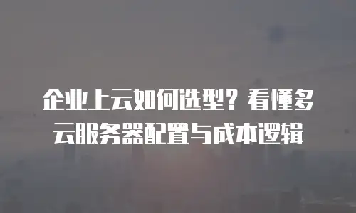 企业上云如何选型？看懂多云服务器配置与成本逻辑