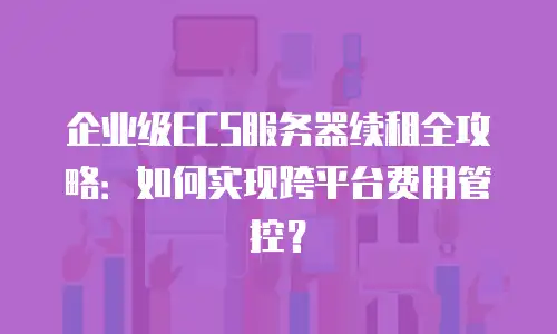 企业级ECS服务器续租全攻略：如何实现跨平台费用管控？