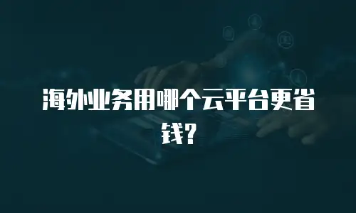 海外业务用哪个云平台更省钱？