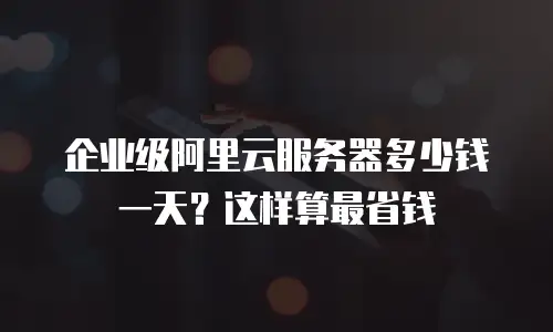 企业级阿里云服务器多少钱一天？这样算最省钱