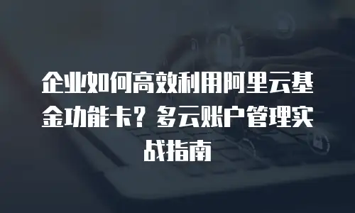 企业如何高效利用阿里云基金功能卡？多云账户管理实战指南