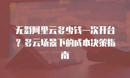 无影阿里云多少钱一次开台？多云场景下的成本决策指南