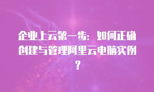 企业上云第一步：如何正确创建与管理阿里云电脑实例？