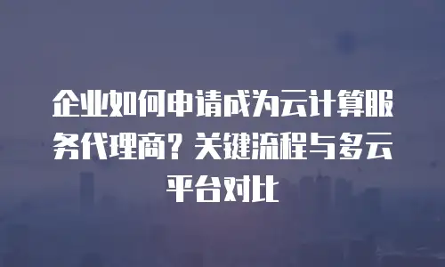 企业如何申请成为云计算服务代理商？关键流程与多云平台对比