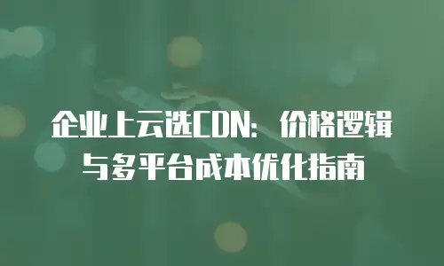 企业上云选CDN：价格逻辑与多平台成本优化指南