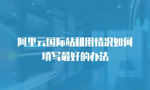 阿里云国际站租用情况如何填写最好的办法