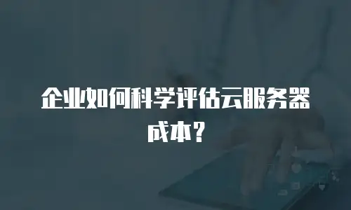 企业如何科学评估云服务器成本？