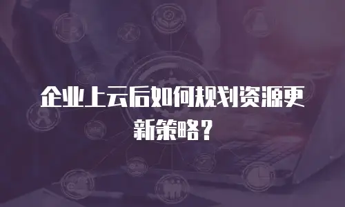 企业上云后如何规划资源更新策略？