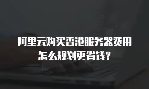 阿里云购买香港服务器费用怎么规划更省钱？