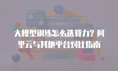 大模型训练怎么选算力？阿里云与其他平台对比指南