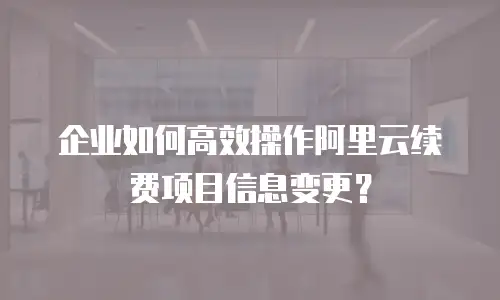 企业如何高效操作阿里云续费项目信息变更？