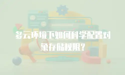 多云环境下如何科学配置对象存储权限？