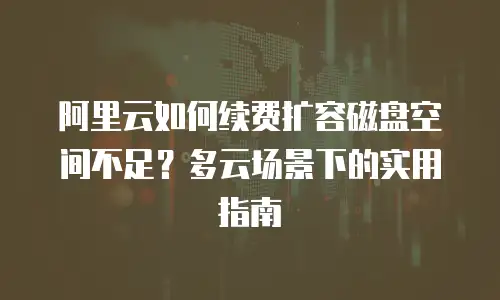 阿里云如何续费扩容磁盘空间不足？多云场景下的实用指南