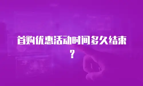 首购优惠活动时间多久结束？