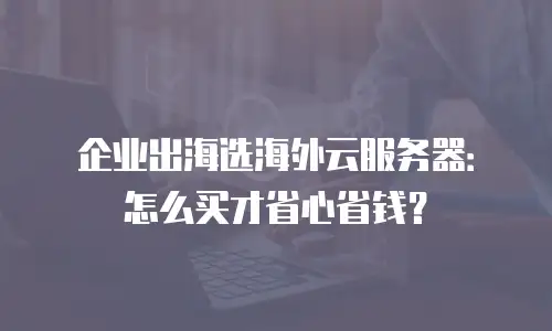 企业出海选海外云服务器：怎么买才省心省钱？