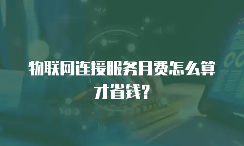 物联网连接服务月费怎么算才省钱？