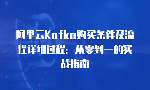 阿里云Kafka购买条件及流程详细过程：从零到一的实战指南