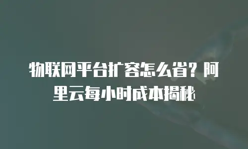 物联网平台扩容怎么省？阿里云每小时成本揭秘