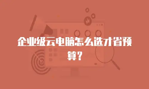 企业级云电脑怎么选才省预算？