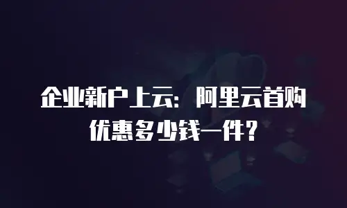 企业新户上云：阿里云首购优惠多少钱一件？