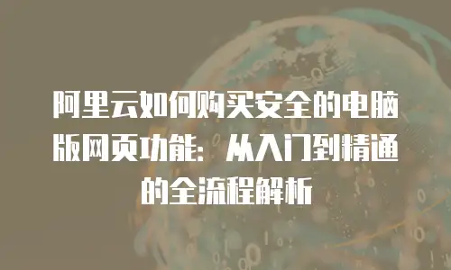 阿里云如何购买安全的电脑版网页功能：从入门到精通的全流程解析