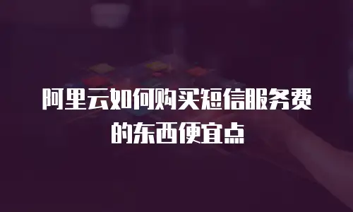 阿里云如何购买短信服务费的东西便宜点
