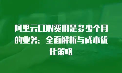 阿里云CDN费用是多少个月的业务：全面解析与成本优化策略