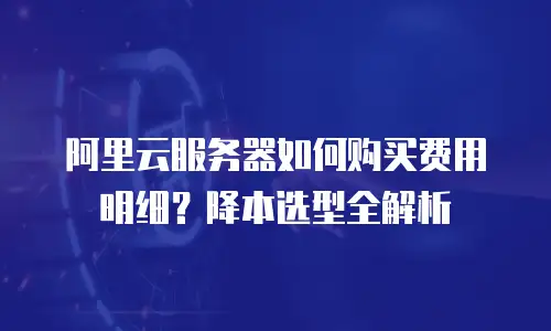 阿里云服务器如何购买费用明细？降本选型全解析