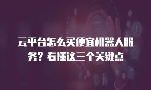 云平台怎么买便宜机器人服务？看懂这三个关键点