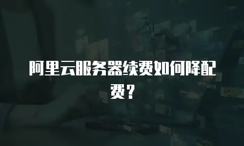 阿里云服务器续费如何降配费？