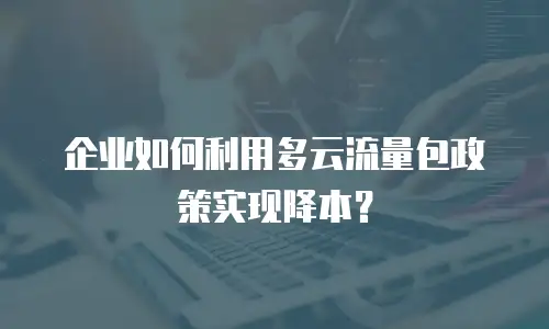 企业如何利用多云流量包政策实现降本？