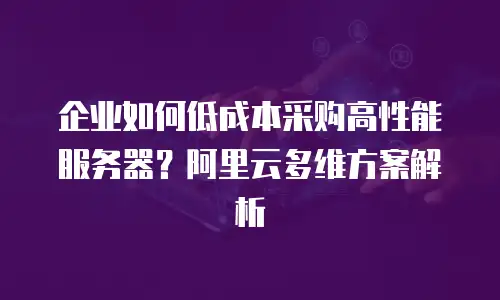 企业如何低成本采购高性能服务器？阿里云多维方案解析