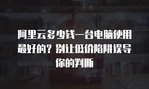 阿里云多少钱一台电脑使用最好的？别让低价陷阱误导你的判断