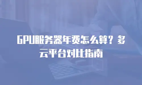 GPU服务器年费怎么算？多云平台对比指南
