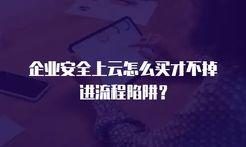 企业安全上云怎么买才不掉进流程陷阱？