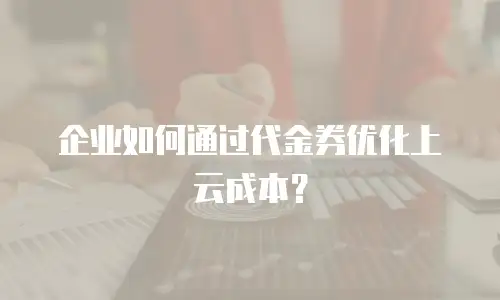 企业如何通过代金券优化上云成本？