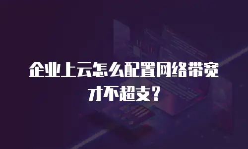 企业上云怎么配置网络带宽才不超支？