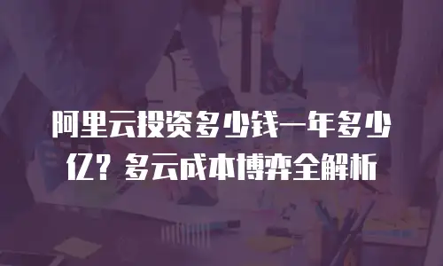 阿里云投资多少钱一年多少亿？多云成本博弈全解析