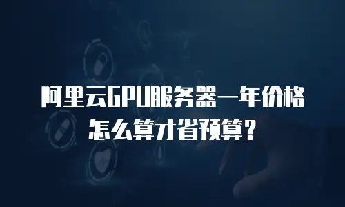阿里云GPU服务器一年价格怎么算才省预算？