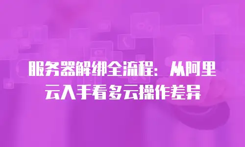 服务器解绑全流程：从阿里云入手看多云操作差异