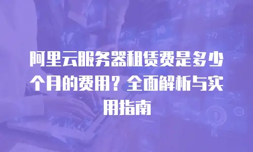 阿里云服务器租赁费是多少个月的费用？全面解析与实用指南