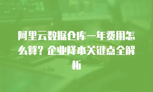 阿里云数据仓库一年费用怎么算？企业降本关键点全解析