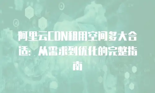 阿里云CDN租用空间多大合适：从需求到优化的完整指南