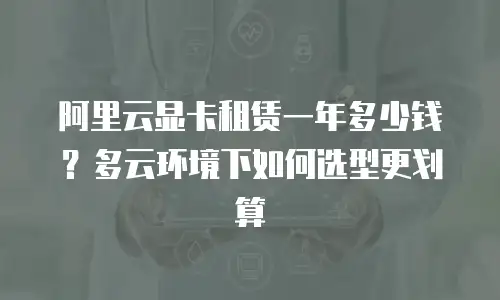 阿里云显卡租赁一年多少钱？多云环境下如何选型更划算