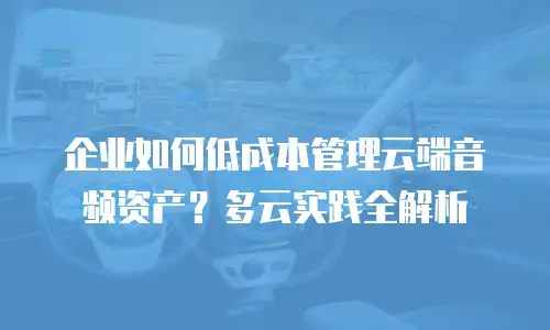 企业如何低成本管理云端音频资产？多云实践全解析