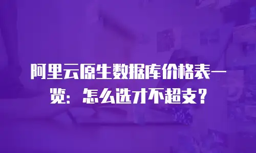 阿里云原生数据库价格表一览：怎么选才不超支？