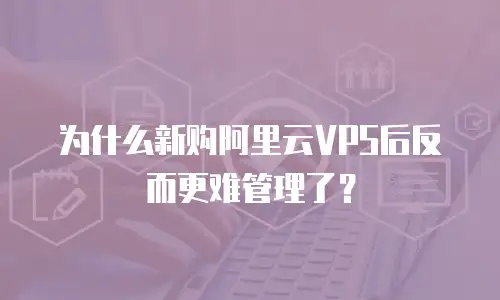 为什么新购阿里云VPS后反而更难管理了？